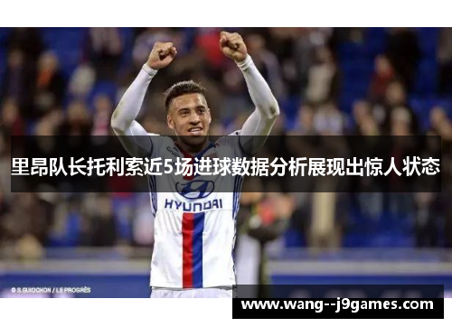 里昂队长托利索近5场进球数据分析展现出惊人状态