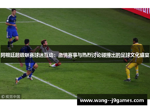 阿根廷超级联赛球迷互动：激情赛事与热烈讨论碰撞出的足球文化盛宴