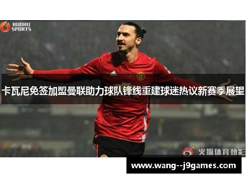 卡瓦尼免签加盟曼联助力球队锋线重建球迷热议新赛季展望 卡瓦尼免签加盟曼联助力球队锋线重建球迷热议新赛季展望