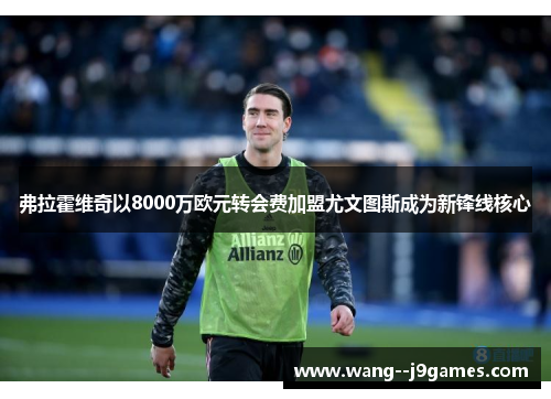 弗拉霍维奇以8000万欧元转会费加盟尤文图斯成为新锋线核心 弗拉霍维奇以8000万欧元转会费加盟尤文图斯成为新锋线核心